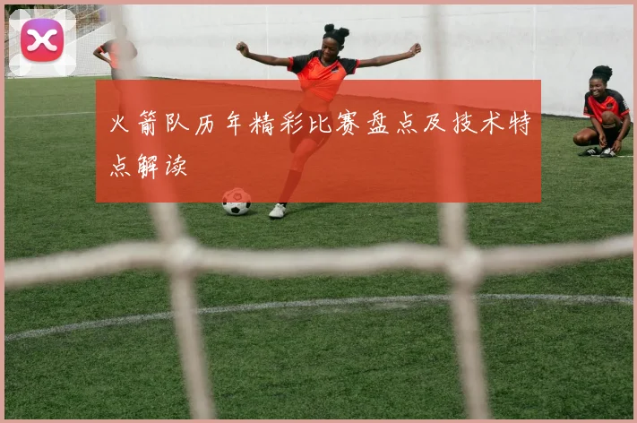 火箭队历年精彩比赛盘点及技术特点解读