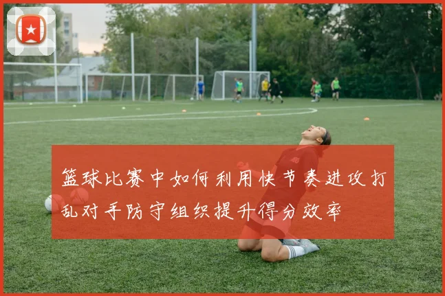 篮球比赛中如何利用快节奏进攻打乱对手防守组织提升得分效率