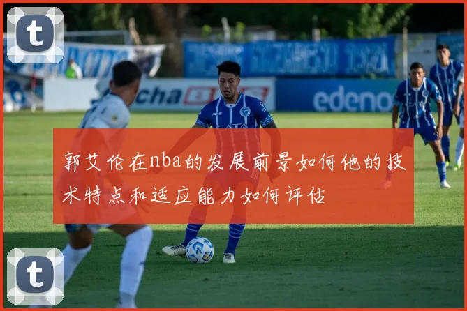 郭艾伦在nba的发展前景如何他的技术特点和适应能力如何评估