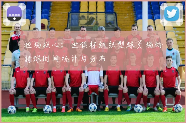 控场核心：世俱杯组织型球员场均持球时间统计与分布